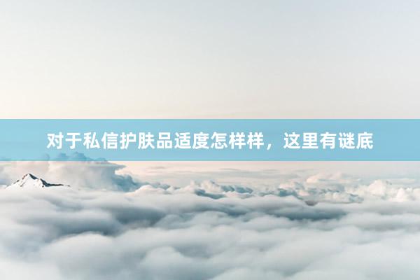 对于私信护肤品适度怎样样，这里有谜底