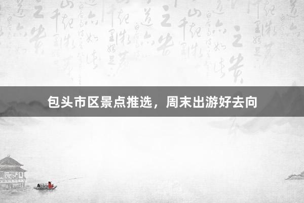 包头市区景点推选，周末出游好去向