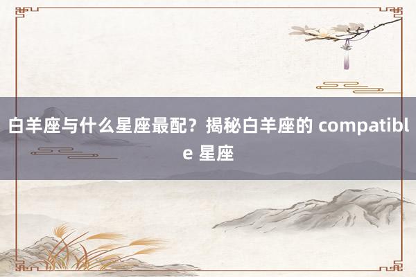 白羊座与什么星座最配？揭秘白羊座的 compatible 星座