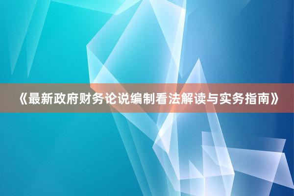 《最新政府财务论说编制看法解读与实务指南》