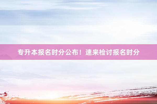 专升本报名时分公布！速来检讨报名时分